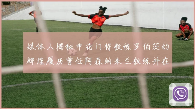 媒体人揭秘申花门将教练罗伯茨的辉煌履历曾任阿森纳米兰教练并在华夏执教