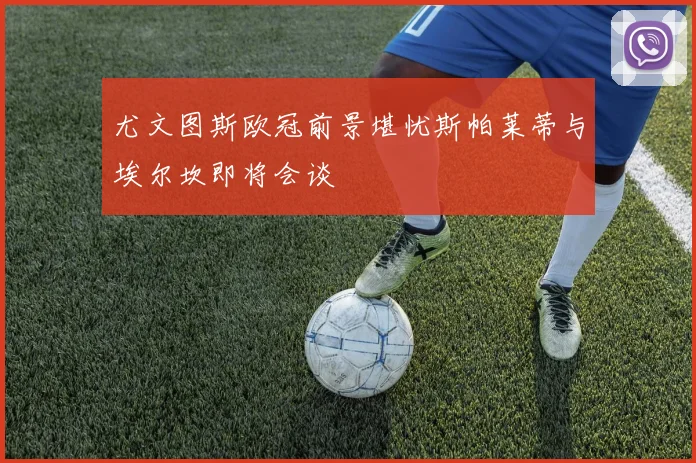 尤文图斯欧冠前景堪忧斯帕莱蒂与埃尔坎即将会谈