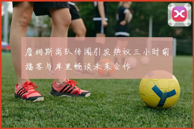 詹姆斯离队传闻引发热议三小时前播客与库里畅谈未来合作