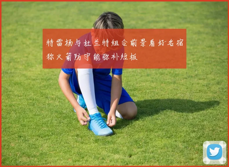 特雷杨与杜兰特组合前景看好名宿称火箭防守能弥补短板