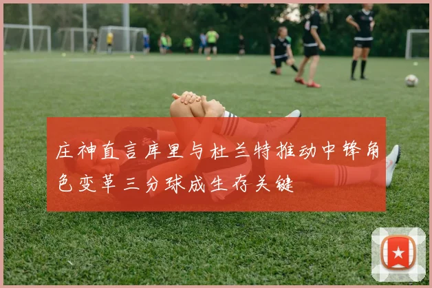 庄神直言库里与杜兰特推动中锋角色变革三分球成生存关键