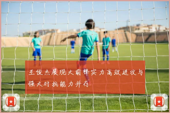 王俊杰展现大前锋实力高效进攻与强大对抗能力并存