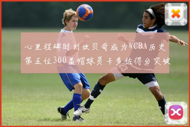心里程碑时刻坎贝奇成为WCBA历史第五位300盖帽球员卡多佐得分突破1000大关