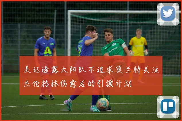美记透露太阳队不追求莫兰特关注杰伦格林伤愈后的引援计划