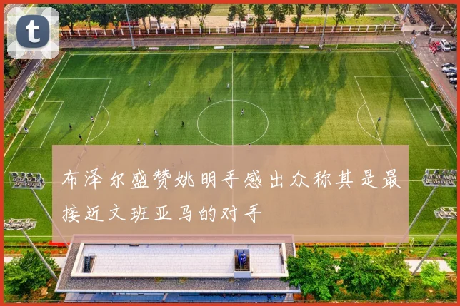 布泽尔盛赞姚明手感出众称其是最接近文班亚马的对手