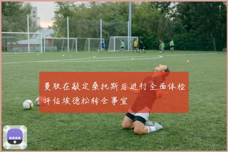 曼联在敲定桑托斯后进行全面体检评估埃德松转会事宜