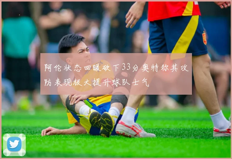 阿伦状态回暖砍下33分奥特称其攻防表现极大提升球队士气