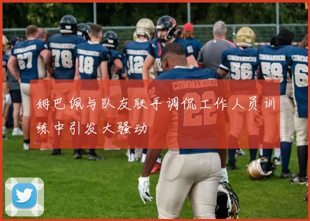 姆巴佩与队友联手调侃工作人员训练中引发大骚动
