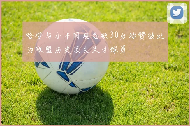 哈登与小卡同场各砍30分称赞彼此为联盟历史顶尖天才球员