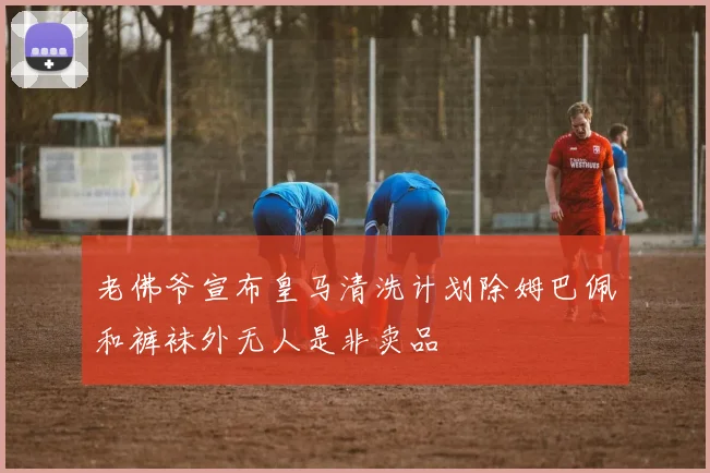 老佛爷宣布皇马清洗计划除姆巴佩和裤袜外无人是非卖品