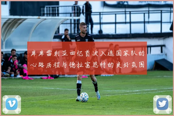 库库雷利亚回忆首次入选国家队的心路历程与德拉富恩特的良好氛围
