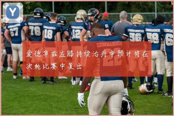 爱德华兹左膝持续治疗中预计将在次轮比赛中复出