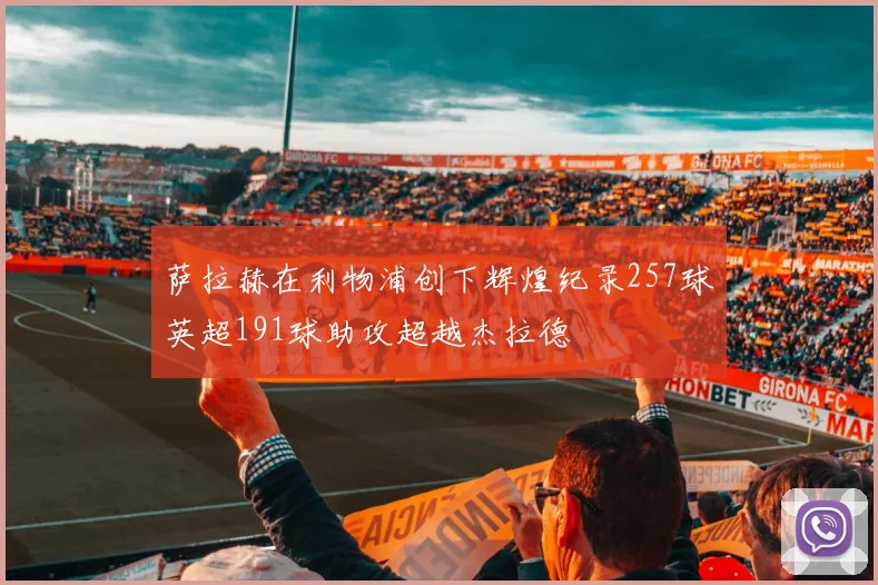 萨拉赫在利物浦创下辉煌纪录257球英超191球助攻超越杰拉德