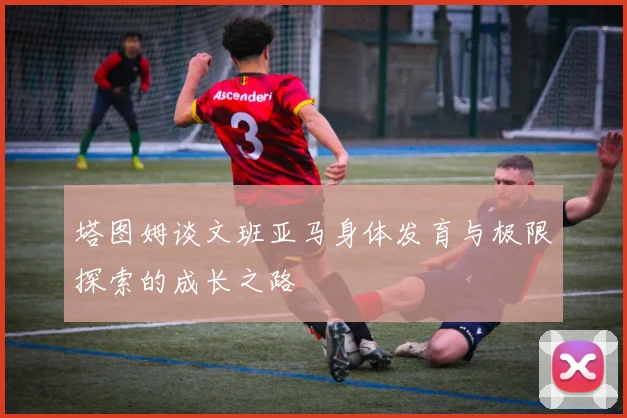 塔图姆谈文班亚马身体发育与极限探索的成长之路