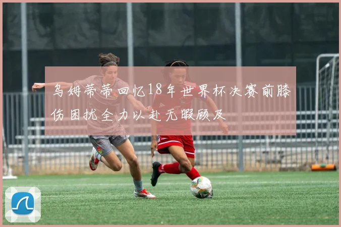 乌姆蒂蒂回忆18年世界杯决赛前膝伤困扰全力以赴无暇顾及