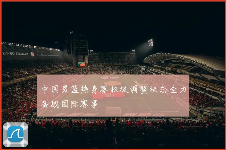 中国男篮热身赛积极调整状态全力备战国际赛事