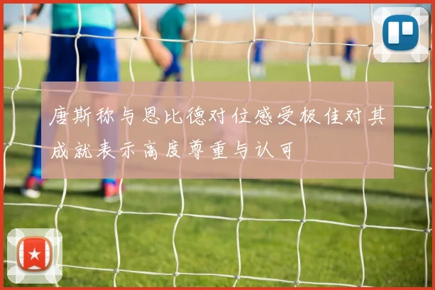 唐斯称与恩比德对位感受极佳对其成就表示高度尊重与认可
