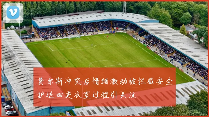 费尔斯冲突后情绪激动被拦截安全护送回更衣室过程引关注