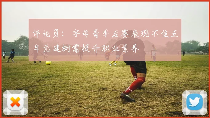 评论员：字母哥季后赛表现不佳五年无建树需提升职业素养